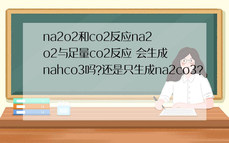 na2o2和co2反应na2o2与足量co2反应 会生成nahco3吗?还是只生成na2co3?