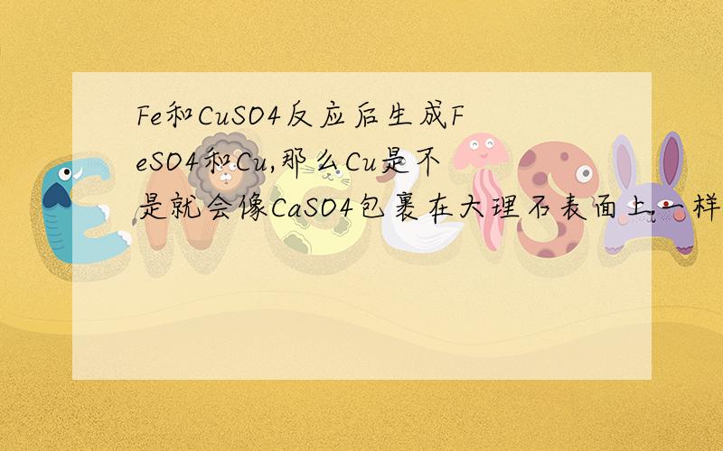 Fe和CuSO4反应后生成FeSO4和Cu,那么Cu是不是就会像CaSO4包裹在大理石表面上一样,阻止反应进行呢?写错了。是CU（NO3）和Fe