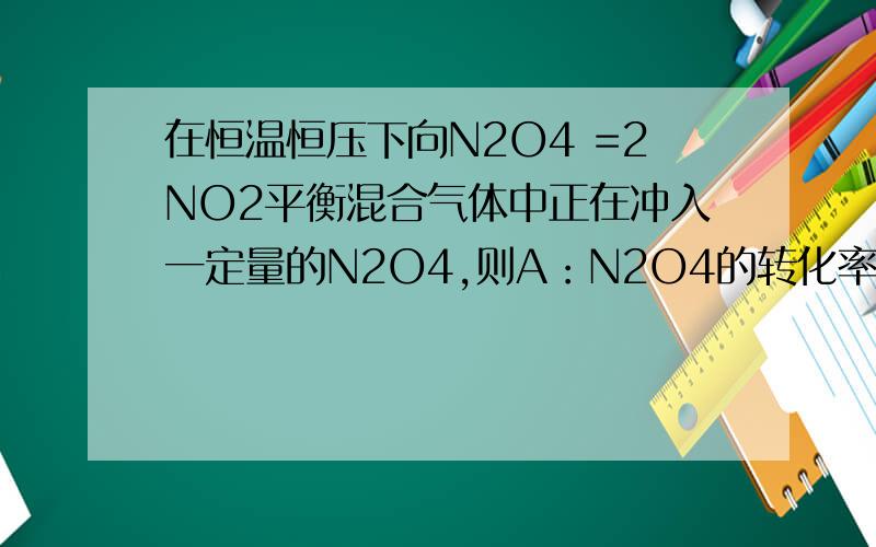 在恒温恒压下向N2O4 =2NO2平衡混合气体中正在冲入一定量的N2O4,则A：N2O4的转化率增加B：混合气体的平均相对分子质量增大C：混合气体的颜色增加D：以上说法均不正确