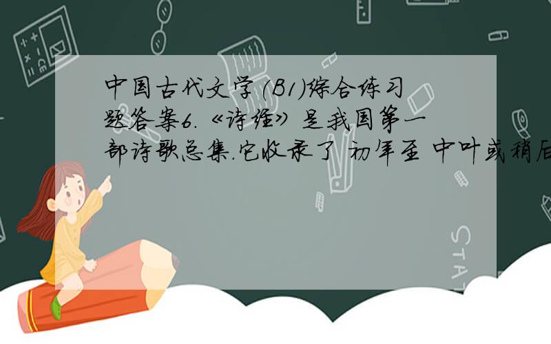 中国古代文学(B1)综合练习题答案6．《诗经》是我国第一部诗歌总集.它收录了 初年至 中叶或稍后大约五六百年间的305篇诗歌作品.7．《诗经》,当时人叫它《 》或《 》,到汉代,它作为儒家的