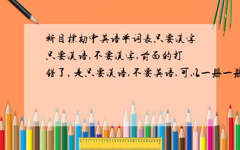 新目标初中英语单词表只要汉字只要汉语,不要汉字,前面的打错了，是只要汉语,不要英语,可以一册一册给，
