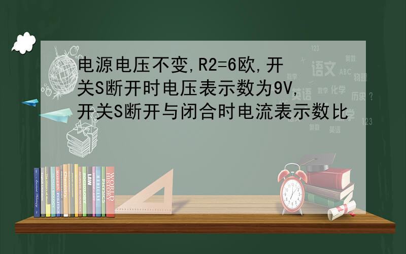 电源电压不变,R2=6欧,开关S断开时电压表示数为9V,开关S断开与闭合时电流表示数比