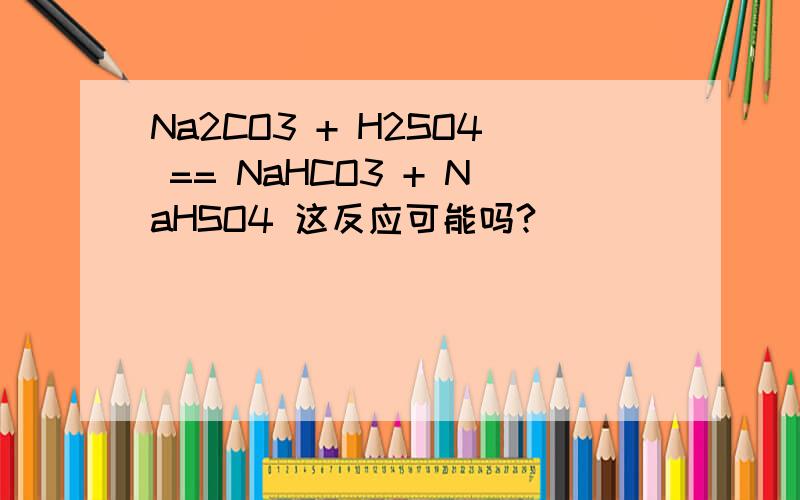Na2CO3 + H2SO4 == NaHCO3 + NaHSO4 这反应可能吗?