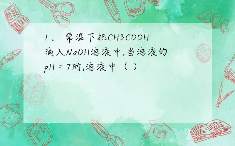 1、 常温下把CH3COOH滴入NaOH溶液中,当溶液的pH＝7时,溶液中（ ）