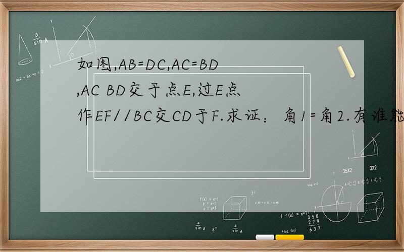 如图,AB=DC,AC=BD,AC BD交于点E,过E点作EF//BC交CD于F.求证：角1=角2.有谁能帮助一下孩子在做几何题的如图,AB=DC,AC=BD,AC   BD交于点E,过E点作EF//BC交CD于F.求证：角1=角2.有谁能帮助一下孩子在做几何题