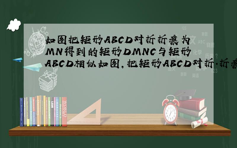 如图把矩形ABCD对折折痕为MN得到的矩形DMNC与矩形ABCD相似如图,把矩形ABCD对折.折痕为MN,得到的矩形DMNC与矩形ABCD相似,已知AB=4① 求AD的长.②求矩形DMNC与矩形ABCD的相似比上次忘 加图 这次 补上