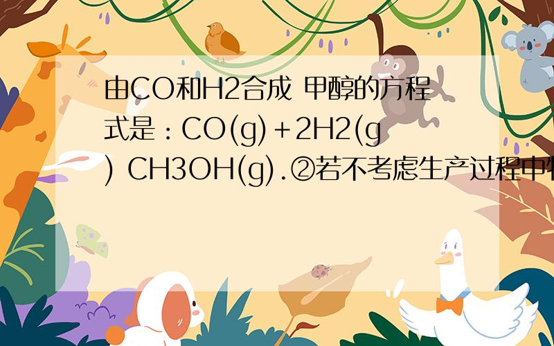由CO和H2合成 甲醇的方程式是：CO(g)＋2H2(g) CH3OH(g).②若不考虑生产过程中物质的任何损失,该产业链中由CO和H2合成 甲醇的方程式是：CO(g)＋2H2(g) CH3OH(g).②若不考虑生产过程中物质的任何损失,