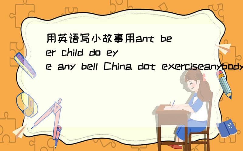 用英语写小故事用ant beer child do eye any bell China dot exerciseanybody begin Chinese down everywhere写故事或造句，任选一组（横着看）一定要通吖