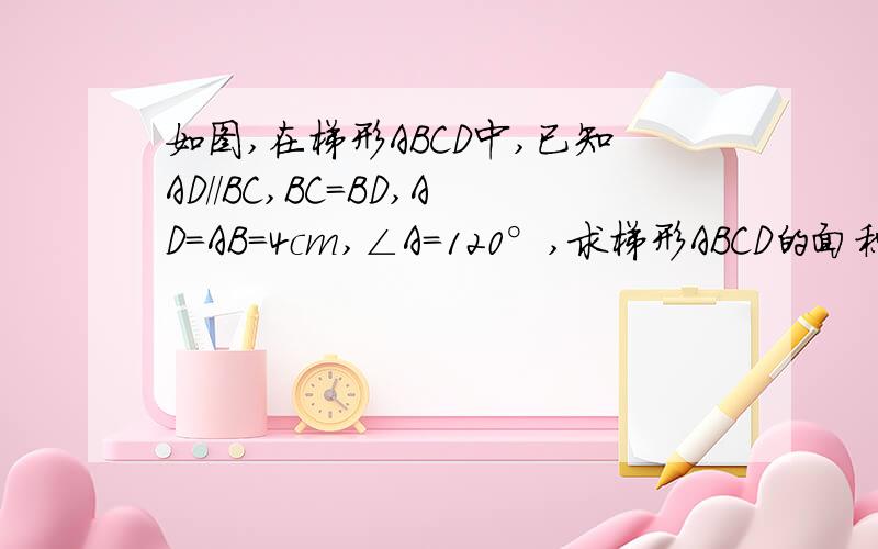 如图,在梯形ABCD中,已知AD／／BC,BC=BD,AD=AB=4cm,∠A=120°,求梯形ABCD的面积