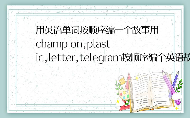 用英语单词按顺序编一个故事用champion,plastic,letter,telegram按顺序编个英语故事越快越好,急用!