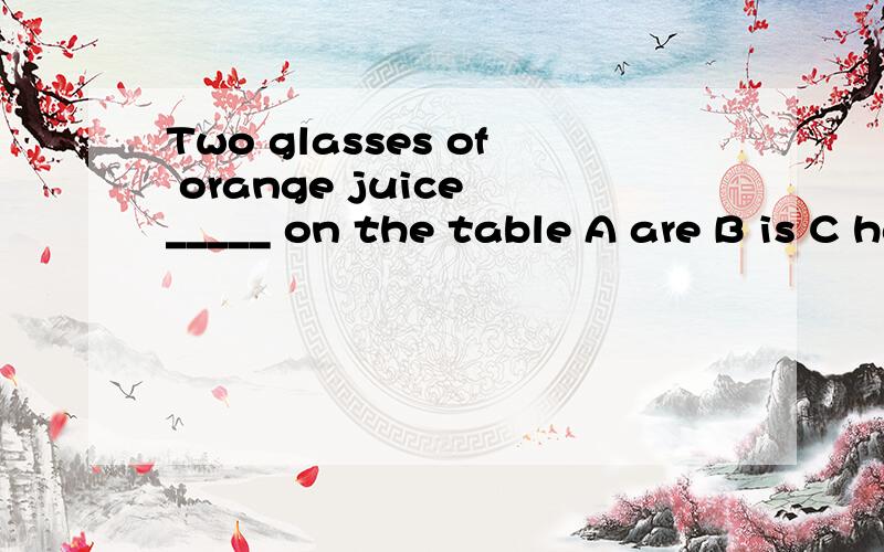 Two glasses of orange juice _____ on the table A are B is C have D has