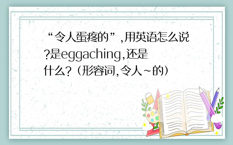 “令人蛋疼的”,用英语怎么说?是eggaching,还是什么?（形容词,令人~的）