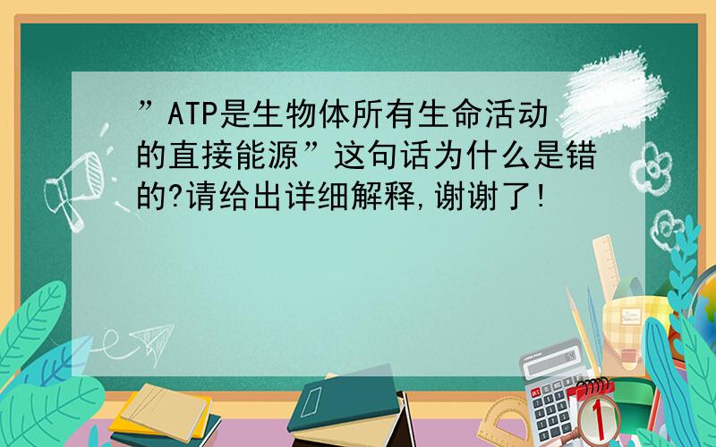 ”ATP是生物体所有生命活动的直接能源”这句话为什么是错的?请给出详细解释,谢谢了!