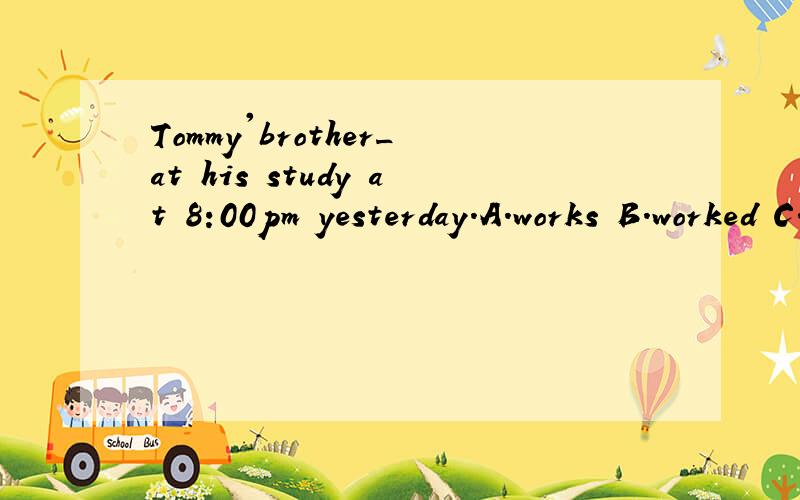 Tommy'brother_at his study at 8:00pm yesterday.A.works B.worked C.was working D.had worked