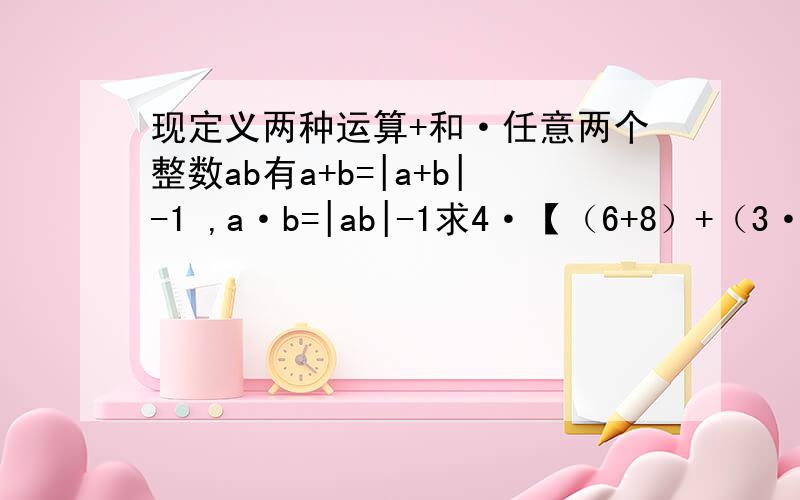 现定义两种运算+和·任意两个整数ab有a+b=|a+b|-1 ,a·b=|ab|-1求4·【（6+8）+（3·5）】的值这上面的“+”“·”都是一种符号不单单是加号