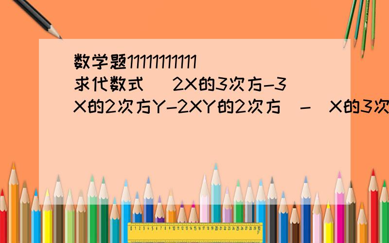 数学题11111111111求代数式 （2X的3次方-3X的2次方Y-2XY的2次方）-（X的3次方-2XY的2次方+Y的3次方）+（3X的2次方Y-X的3次方-Y的3次方）的值,其中X=2分之1,Y=-1.在运算过程中,小明错把X=2分之1写成X=负2