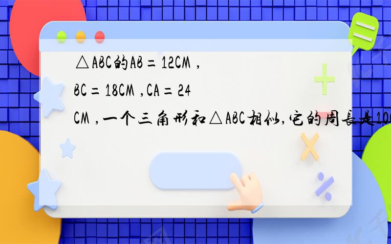 △ABC的AB=12CM ,BC=18CM ,CA=24CM ,一个三角形和△ABC相似,它的周长是10CM 他的各边的长 是 多少