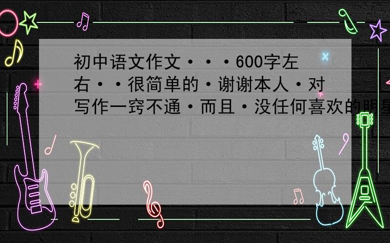 初中语文作文···600字左右··很简单的·谢谢本人·对写作一窍不通·而且·没任何喜欢的明星·所以请大家帮忙·谢谢了··你喜欢周杰伦吗?或者别的歌星·球星吗?以