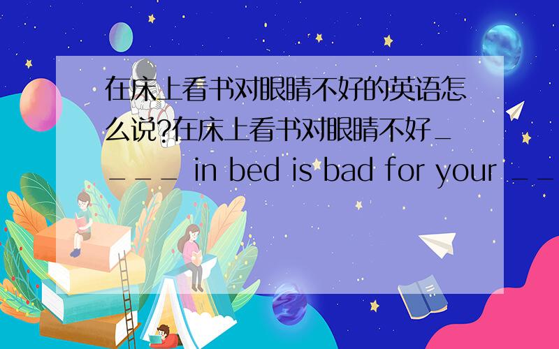 在床上看书对眼睛不好的英语怎么说?在床上看书对眼睛不好____ in bed is bad for your ____.