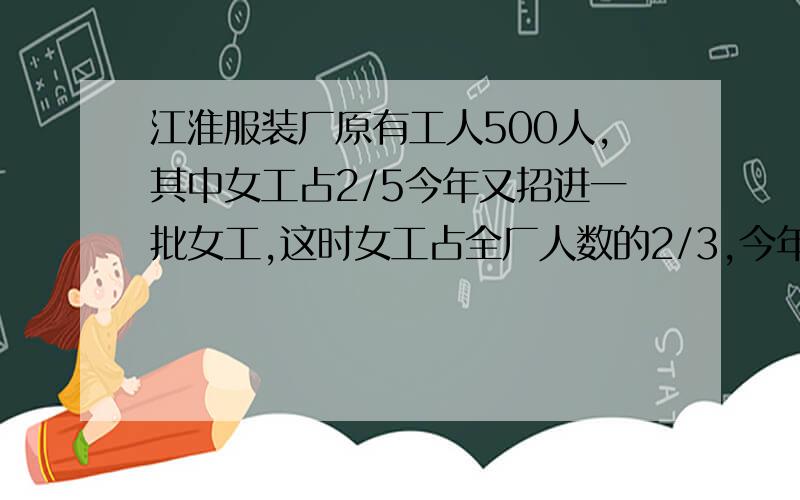 江淮服装厂原有工人500人,其中女工占2/5今年又招进一批女工,这时女工占全厂人数的2/3,今年又招进女工多
