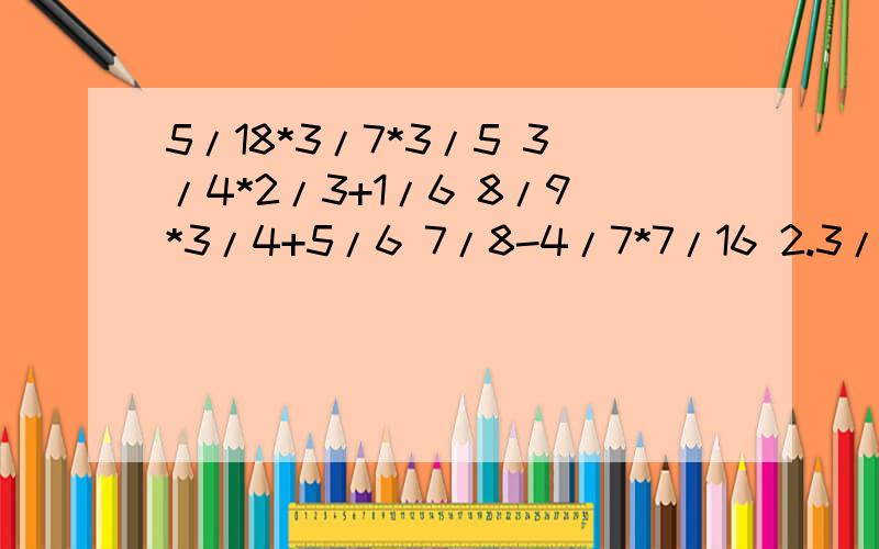 5/18*3/7*3/5 3/4*2/3+1/6 8/9*3/4+5/6 7/8-4/7*7/16 2.3/7与5/21的和的14倍是多少?3.3/7与21/5的14倍的的和是多少？计算题能简算的要简算