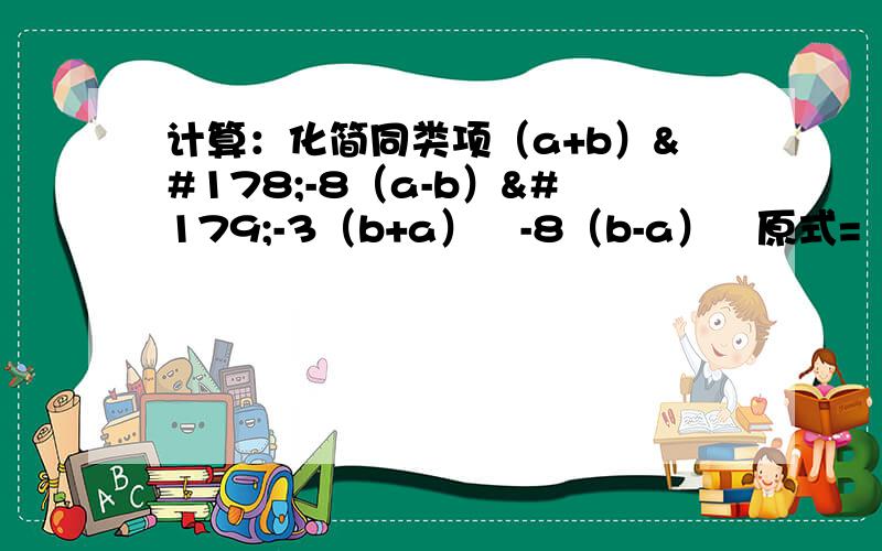计算：化简同类项（a+b）²-8（a-b）³-3（b+a）²-8（b-a）³原式=