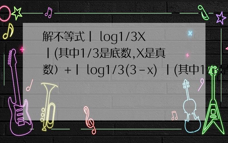 解不等式| log1/3X |(其中1/3是底数,X是真数）+| log1/3(3-x) |(其中1/3是底数,3-X是真数）≥1解不等式|log1/3X|+|log1/3(3-x)|≥1,因为有些数学符号打不出,所以请看清括号里的解释,X(3-X)小于等于1/3 是为什