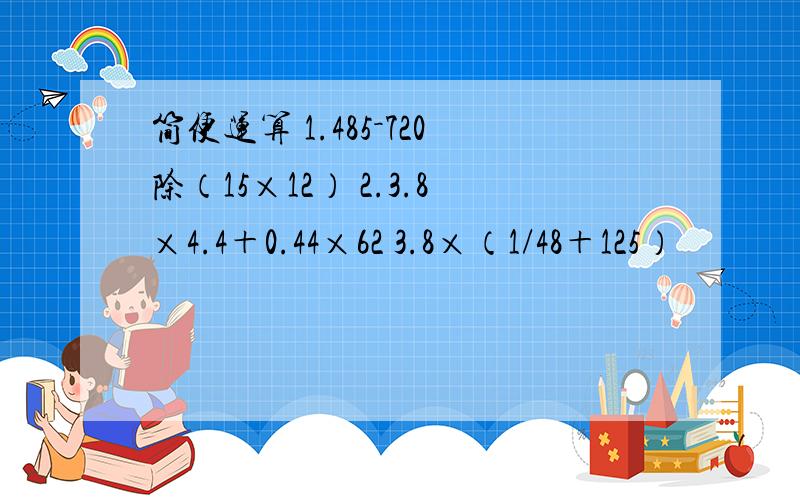 简便运算 1.485－720除（15×12） 2.3.8×4.4＋0.44×62 3.8×（1/48＋125）