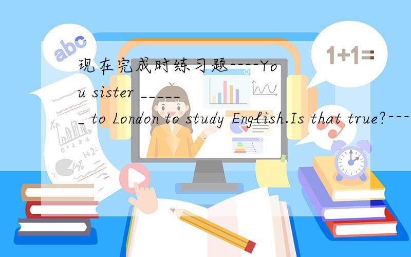 现在完成时练习题----You sister ______ to London to study English.Is that true?----Yes.She _____ there for two monthsA.has been,has been B.will go,has gone C.gone,will be D.has go,has been