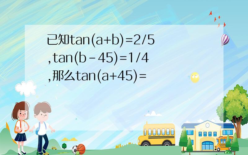 已知tan(a+b)=2/5,tan(b－45)=1/4,那么tan(a+45)=