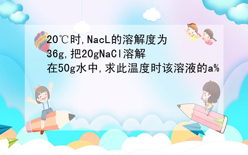20℃时,NacL的溶解度为36g,把20gNaCl溶解在50g水中,求此温度时该溶液的a%