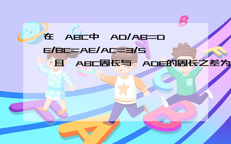 在△ABC中,AD/AB=DE/BC=AE/AC=3/5,且△ABC周长与△ADE的周长之差为16cm求△ABC和△ADE的周长