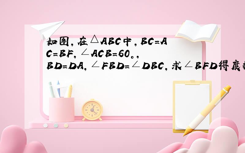 如图,在△ABC中,BC=AC=BF,∠ACB=60°,BD=DA,∠FBD=∠DBC,求∠BFD得度数