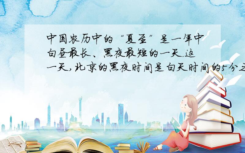 中国农历中的“夏至”是一年中白昼最长、黑夜最短的一天.这一天,北京的黑夜时间是白天时间的5分之3.白昼和黑夜分别是多少小时?怎么写.