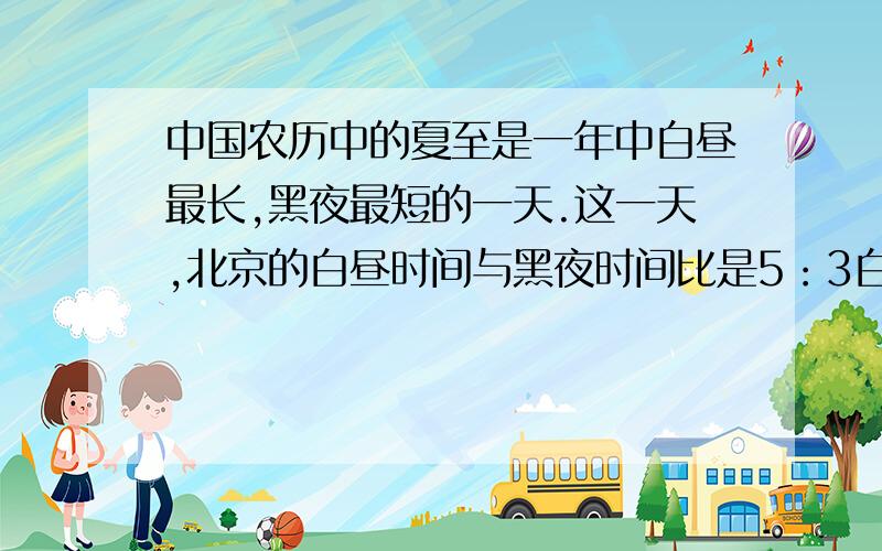 中国农历中的夏至是一年中白昼最长,黑夜最短的一天.这一天,北京的白昼时间与黑夜时间比是5：3白昼和黑夜分别是多少小时?