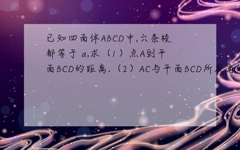 已知四面体ABCD中,六条棱都等于 a,求（1）点A到平面BCD的距离.（2）AC与平面BCD所成角的大小.