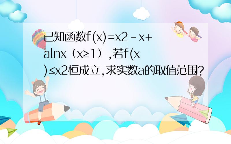 已知函数f(x)=x2-x+alnx（x≥1）,若f(x)≤x2恒成立,求实数a的取值范围?