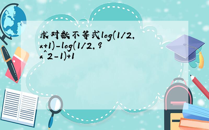 求对数不等式log(1/2,x+1)-log(1/2,9x^2-1)+1