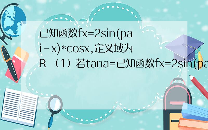 已知函数fx=2sin(pai-x)*cosx,定义域为R （1）若tana=已知函数fx=2sin(pai-x)*cosx,定义域为R（1）若tana=2,求f（a）的值（2）求f（x）的最小正周期、值域、单调递增区间