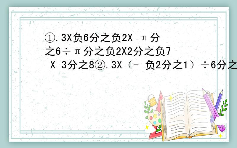 ①.3X负6分之负2X π分之6÷π分之负2X2分之负7 X 3分之8②.3X（- 负2分之1）÷6分之3÷5分之负2X（- 负4分之2）③.2÷2分之负4 X （-2）X7分之6 X 8分之负3 X （-4）④.23456 X 65432
