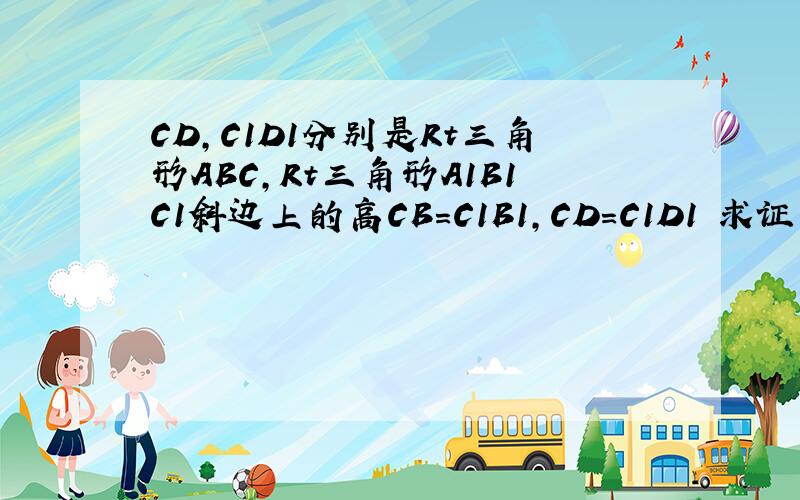 CD,C1D1分别是Rt三角形ABC,Rt三角形A1B1C1斜边上的高CB=C1B1,CD=C1D1 求证三角形ABC全等于三角形A1B1C1
