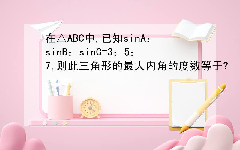 在△ABC中,已知sinA：sinB：sinC=3：5：7,则此三角形的最大内角的度数等于?