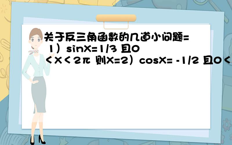 关于反三角函数的几道小问题= 1）sinX=1/3 且0＜X＜2π 则X=2）cosX= -1/2 且0＜X＜2π 则X=加一道题哈= =已知△ABC中 sinA:sinB:sinC=4:5:7 用反余弦函数值表示角A,B,C的大小PS：简答题...直接给个答案神马