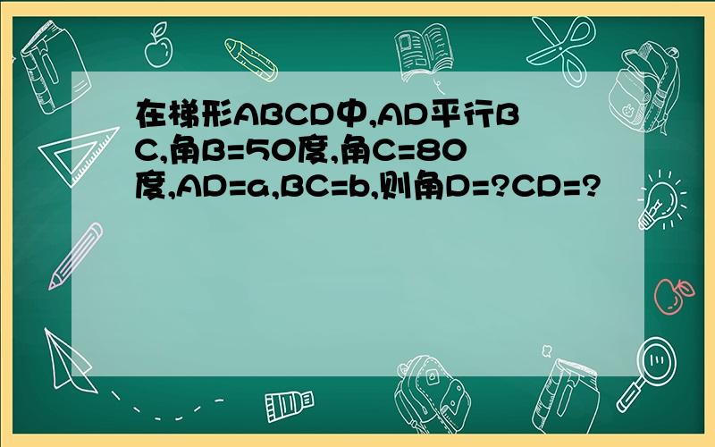 在梯形ABCD中,AD平行BC,角B=50度,角C=80度,AD=a,BC=b,则角D=?CD=?