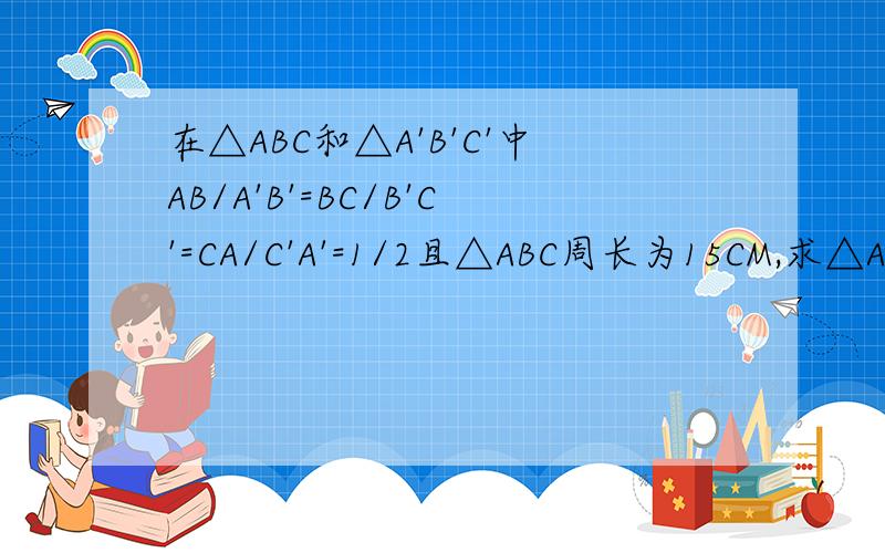 在△ABC和△A'B'C'中AB/A'B'=BC/B'C'=CA/C'A'=1/2且△ABC周长为15CM,求△A'B'C'的周长