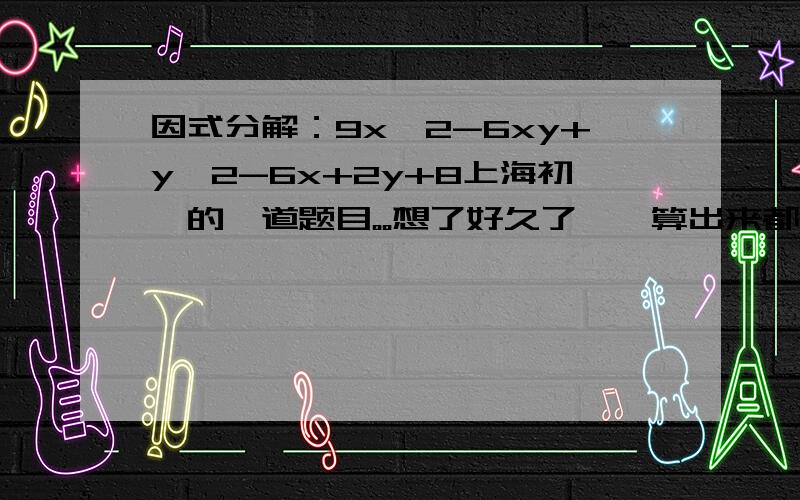 因式分解：9x^2-6xy+y^2-6x+2y+8上海初一的一道题目。。想了好久了、、算出来都不是连乘的、、高手帮帮忙、 -8的话就简单了啊、、可是是+8、、    还有一题：已知（x+2y+2m）（2x-y+n）=2x^2+3xy-2y^
