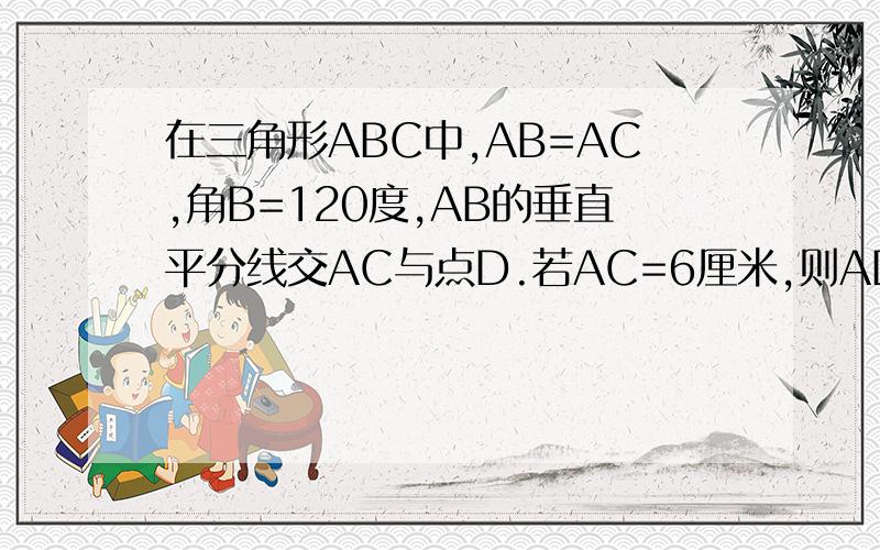在三角形ABC中,AB=AC,角B=120度,AB的垂直平分线交AC与点D.若AC=6厘米,则AD=多少厘米