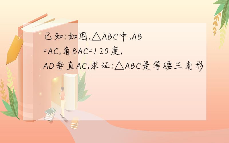 已知:如图,△ABC中,AB=AC,角BAC=120度,AD垂直AC,求证:△ABC是等腰三角形