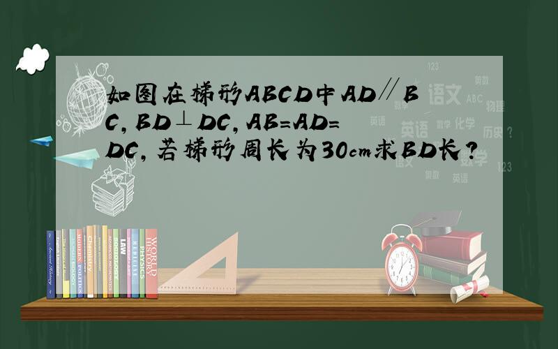 如图在梯形ABCD中AD∥BC,BD⊥DC,AB=AD=DC,若梯形周长为30cm求BD长?