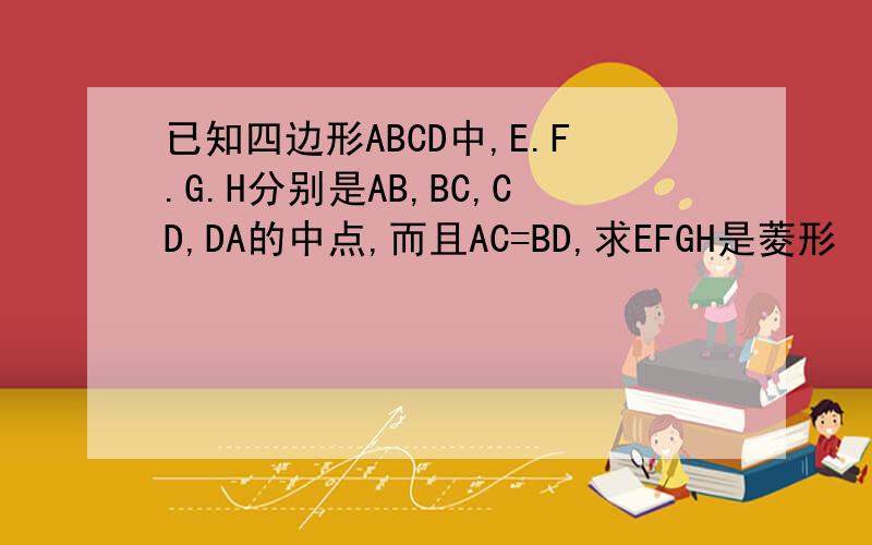 已知四边形ABCD中,E.F.G.H分别是AB,BC,CD,DA的中点,而且AC=BD,求EFGH是菱形